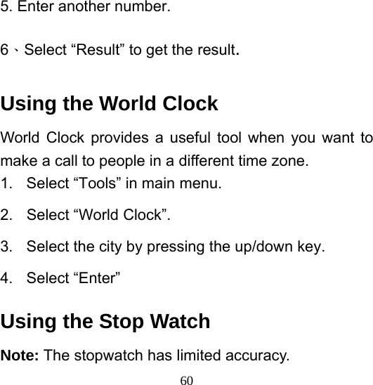  605. Enter another number. 6、Select “Result” to get the result. Using the World Clock World Clock provides a useful tool when you want to make a call to people in a different time zone. 1.  Select “Tools” in main menu. 2.  Select “World Clock”. 3.  Select the city by pressing the up/down key. 4. Select “Enter” Using the Stop Watch Note: The stopwatch has limited accuracy. 