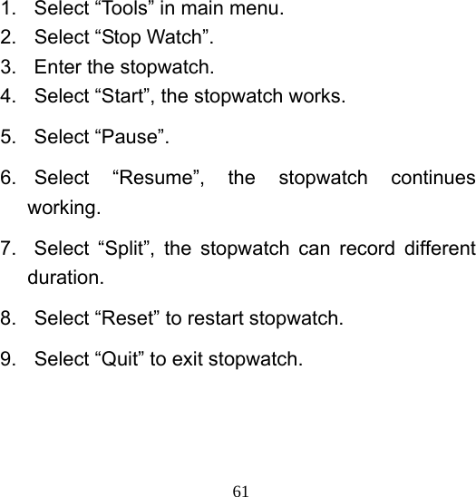  611.  Select “Tools” in main menu. 2. Select “Stop Watch”. 3.  Enter the stopwatch. 4.  Select “Start”, the stopwatch works. 5. Select “Pause”. 6. Select “Resume”, the stopwatch continues working.  7.  Select “Split”, the stopwatch can record different duration. 8.  Select “Reset” to restart stopwatch. 9.  Select “Quit” to exit stopwatch.  