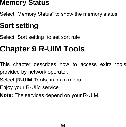  64Memory Status Select “Memory Status” to show the memory status Sort setting Select “Sort setting” to set sort rule Chapter 9 R-UIM Tools This chapter describes how to access extra tools provided by network operator. Select [R-UIM Tools] in main menu Enjoy your R-UIM service Note: The services depend on your R-UIM.     