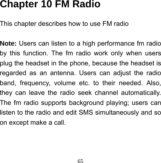  65Chapter 10 FM Radio   This chapter describes how to use FM radio  Note: Users can listen to a high performance fm radio by this function. The fm radio work only when users plug the headset in the phone, because the headset is regarded as an antenna. Users can adjust the radio band, frequency, volume etc. to their needed. Also, they can leave the radio seek channel automatically. The fm radio supports background playing; users can listen to the radio and edit SMS simultaneously and so on except make a call.  