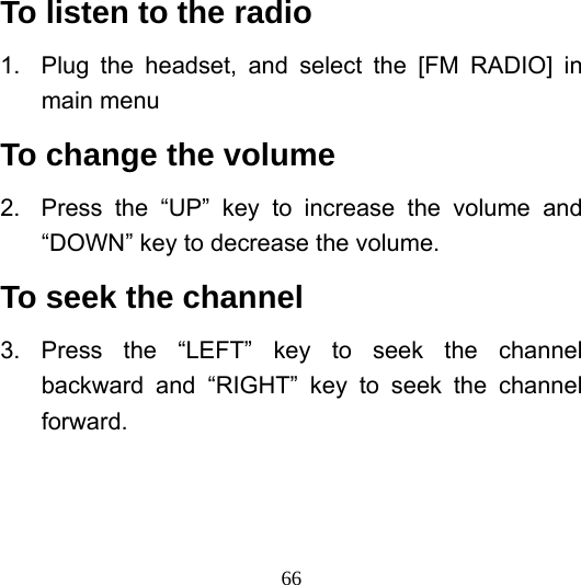  66To listen to the radio 1.  Plug the headset, and select the [FM RADIO] in main menu To change the volume 2.  Press the “UP” key to increase the volume and “DOWN” key to decrease the volume. To seek the channel 3. Press the “LEFT” key to seek the channel backward and “RIGHT” key to seek the channel forward.  