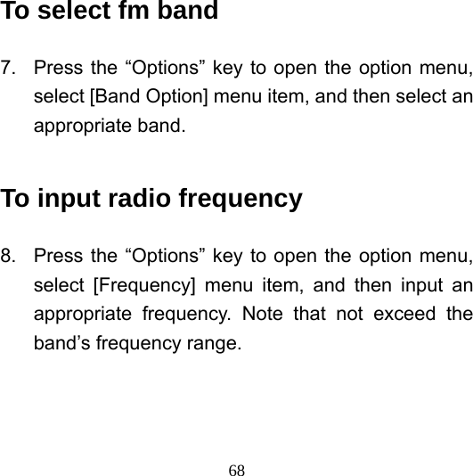  68To select fm band 7.  Press the “Options” key to open the option menu, select [Band Option] menu item, and then select an appropriate band.  To input radio frequency 8.  Press the “Options” key to open the option menu, select [Frequency] menu item, and then input an appropriate frequency. Note that not exceed the band’s frequency range. 