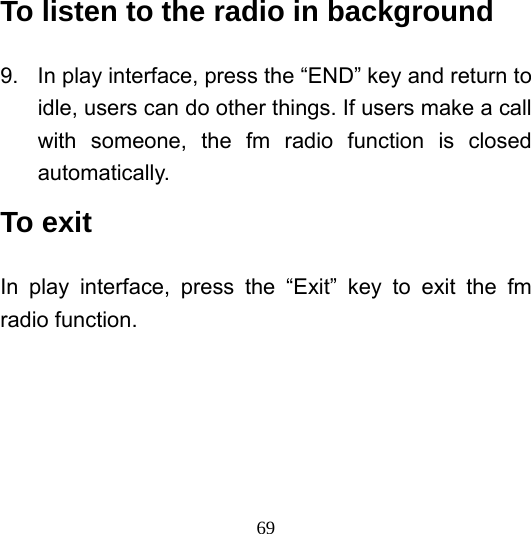  69To listen to the radio in background 9.  In play interface, press the “END” key and return to idle, users can do other things. If users make a call with someone, the fm radio function is closed automatically. To exit In play interface, press the “Exit” key to exit the fm radio function. 