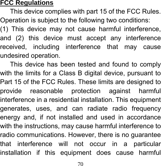  70FCC Regulations 　  This device complies with part 15 of the FCC Rules. Operation is subject to the following two conditions: (1) This device may not cause harmful interference, and (2) this device must accept any interference received, including interference that may cause undesired operation. 　 This device has been tested and found to comply with the limits for a Class B digital device, pursuant to Part 15 of the FCC Rules. These limits are designed to provide reasonable protection against harmful interference in a residential installation. This equipment generates, uses, and can radiate radio frequency energy and, if not installed and used in accordance with the instructions, may cause harmful interference to radio communications. However, there is no guarantee that interference will not occur in a particular installation if this equipment does cause harmful 