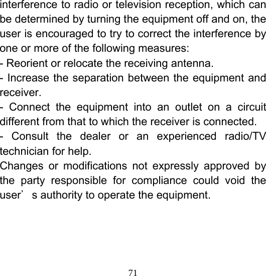  71interference to radio or television reception, which can be determined by turning the equipment off and on, the user is encouraged to try to correct the interference by one or more of the following measures:   - Reorient or relocate the receiving antenna. - Increase the separation between the equipment and receiver. - Connect the equipment into an outlet on a circuit different from that to which the receiver is connected. - Consult the dealer or an experienced radio/TV technician for help. Changes or modifications not expressly approved by the party responsible for compliance could void the user＇s authority to operate the equipment. 