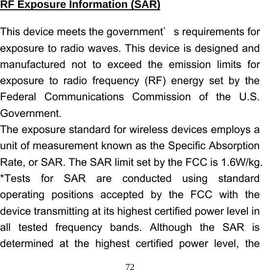  72RF Exposure Information (SAR)  This device meets the government＇s requirements for exposure to radio waves. This device is designed and manufactured not to exceed the emission limits for exposure to radio frequency (RF) energy set by the Federal Communications Commission of the U.S. Government. The exposure standard for wireless devices employs a unit of measurement known as the Specific Absorption Rate, or SAR. The SAR limit set by the FCC is 1.6W/kg. *Tests for SAR are conducted using standard operating positions accepted by the FCC with the device transmitting at its highest certified power level in all tested frequency bands. Although the SAR is determined at the highest certified power level, the 