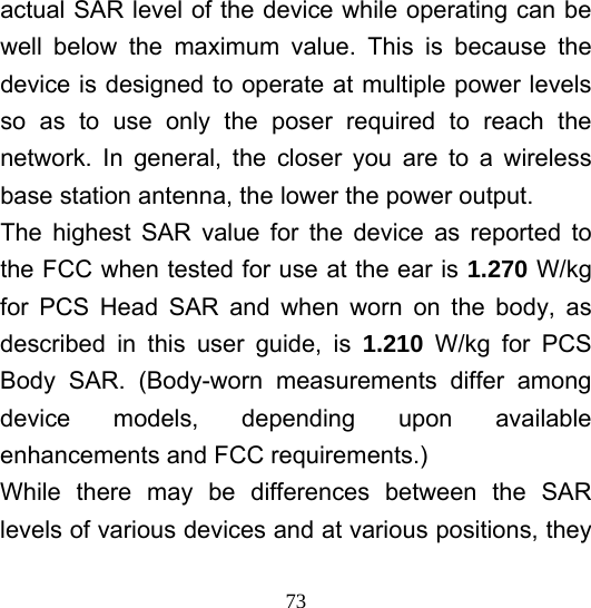  73actual SAR level of the device while operating can be well below the maximum value. This is because the device is designed to operate at multiple power levels so as to use only the poser required to reach the network. In general, the closer you are to a wireless base station antenna, the lower the power output. The highest SAR value for the device as reported to the FCC when tested for use at the ear is 1.270 W/kg for PCS Head SAR and when worn on the body, as described in this user guide, is 1.210 W/kg for PCS Body SAR. (Body-worn measurements differ among device models, depending upon available enhancements and FCC requirements.) While there may be differences between the SAR levels of various devices and at various positions, they 