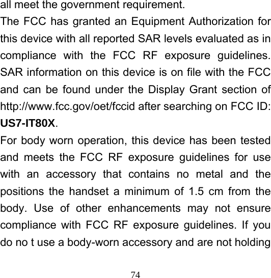  74all meet the government requirement. The FCC has granted an Equipment Authorization for this device with all reported SAR levels evaluated as in compliance with the FCC RF exposure guidelines. SAR information on this device is on file with the FCC and can be found under the Display Grant section of http://www.fcc.gov/oet/fccid after searching on FCC ID: US7-IT80X. For body worn operation, this device has been tested and meets the FCC RF exposure guidelines for use with an accessory that contains no metal and the positions the handset a minimum of 1.5 cm from the body. Use of other enhancements may not ensure compliance with FCC RF exposure guidelines. If you do no t use a body-worn accessory and are not holding 