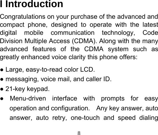  8   I Introduction Congratulations on your purchase of the advanced and compact phone, designed to operate with the latest digital mobile communication technology, Code Division Multiple Access (CDMA). Along with the many advanced features of the CDMA system such as greatly enhanced voice clarity this phone offers: ● Large, easy-to-read color LCD. ● messaging, voice mail, and caller ID. ● 21-key keypad. ● Menu-driven interface with prompts for easy operation and configuration.  Any key answer, auto answer, auto retry, one-touch and speed dialing 