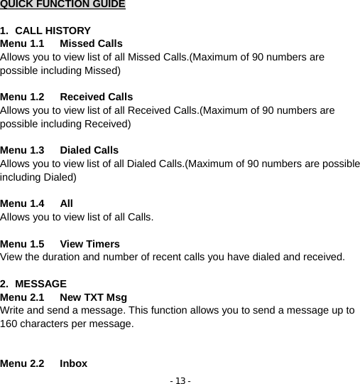 - 13 - QUICK FUNCTION GUIDE  1. CALL HISTORY Menu 1.1   Missed Calls          Allows you to view list of all Missed Calls.(Maximum of 90 numbers are possible including Missed)  Menu 1.2   Received Calls            Allows you to view list of all Received Calls.(Maximum of 90 numbers are possible including Received)  Menu 1.3   Dialed Calls              Allows you to view list of all Dialed Calls.(Maximum of 90 numbers are possible including Dialed)  Menu 1.4   All                   Allows you to view list of all Calls.  Menu 1.5   View Timers          View the duration and number of recent calls you have dialed and received.  2. MESSAGE Menu 2.1   New TXT Msg     Write and send a message. This function allows you to send a message up to 160 characters per message.     Menu 2.2   Inbox                