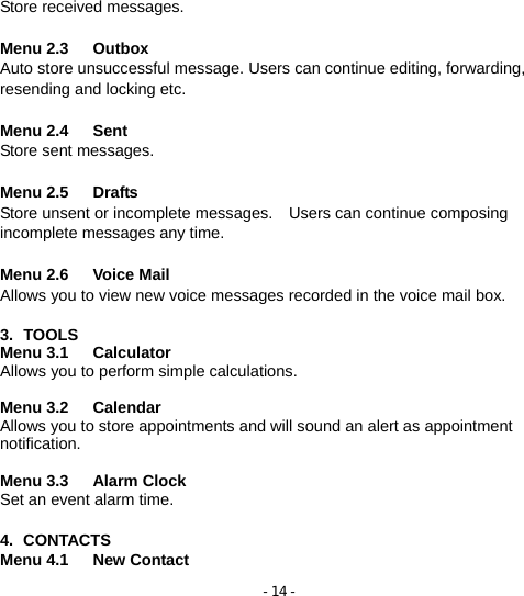 - 14 - Store received messages.    Menu 2.3   Outbox Auto store unsuccessful message. Users can continue editing, forwarding, resending and locking etc.  Menu 2.4   Sent              Store sent messages.  Menu 2.5   Drafts               Store unsent or incomplete messages.    Users can continue composing incomplete messages any time.    Menu 2.6   Voice Mail          Allows you to view new voice messages recorded in the voice mail box.  3. TOOLS Menu 3.1   Calculator          Allows you to perform simple calculations.  Menu 3.2   Calendar          Allows you to store appointments and will sound an alert as appointment notification.  Menu 3.3   Alarm Clock         Set an event alarm time.  4. CONTACTS Menu 4.1   New Contact 