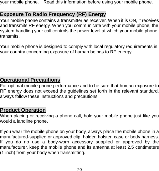 - 20 - your mobile phone.    Read this information before using your mobile phone.  Exposure To Radio Frequency (RF) Energy Your mobile phone contains a transmitter as receiver. When it is ON, it receives and transmits RF energy. When you communicate with your mobile phone, the system handling your call controls the power level at which your mobile phone transmits.  Your mobile phone is designed to comply with local regulatory requirements in your country concerning exposure of human beings to RF energy.    Operational Precautions For optimal mobile phone performance and to be sure that human exposure to RF energy does not exceed the guidelines set forth in the relevant standard, always follow these instructions and precautions.  Product Operation When placing or receiving a phone call, hold your mobile phone just like you would a landline phone.  If you wear the mobile phone on your body, always place the mobile phone in a manufactured-supplied or approved clip, holder, holster, case or body harness. If you do no use a body-worn accessory supplied or approved by the manufacturer, keep the mobile phone and its antenna at least 2.5 centimeters (1 inch) from your body when transmitting.   