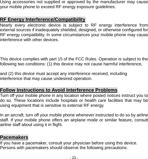 - 21 - Using accessories not supplied or approved by the manufacturer may cause your mobile phone to exceed RF energy exposure guidelines.  RF Energy Interference/Compatibility Nearly every electronic device is subject to RF energy interference from external sources if inadequately shielded, designed, or otherwise configured for RF energy compatibility. In some circumstances your mobile phone may cause interference with other devices.    This device complies with part 15 of the FCC Rules. Operation is subject to the following two conditions: (1) this device may not cause harmful interference,    and (2) this device must accept any interference received, including interference that may cause undesired operation.  Follow Instructions to Avoid Interference Problems Turn off your mobile phone in any location where posted notices instruct you to do so. These locations include hospitals or health care facilities that may be using equipment that is sensitive to external RF energy.  In an aircraft, turn off your mobile phone whenever instructed to do so by airline staff. If your mobile phone offers an airplane mode or similar feature, consult airline staff about using it in flight.  Pacemakers If you have a pacemaker, consult your physician before using this device. Persons with pacemakers should observe the following precautions: 