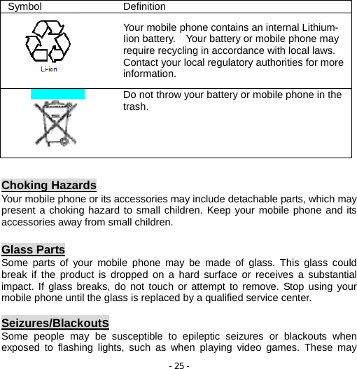 - 25 -  Choking Hazards Your mobile phone or its accessories may include detachable parts, which may present a choking hazard to small children. Keep your mobile phone and its accessories away from small children.  Glass Parts Some parts of your mobile phone may be made of glass. This glass could break if the product is dropped on a hard surface or receives a substantial impact. If glass breaks, do not touch or attempt to remove. Stop using your mobile phone until the glass is replaced by a qualified service center.  Seizures/Blackouts Some people may be susceptible to epileptic seizures or blackouts when exposed to flashing lights, such as when playing video games. These may Symbol Definition  Your mobile phone contains an internal Lithium- Iion battery.    Your battery or mobile phone may require recycling in accordance with local laws. Contact your local regulatory authorities for more information.   Do not throw your battery or mobile phone in the trash. 