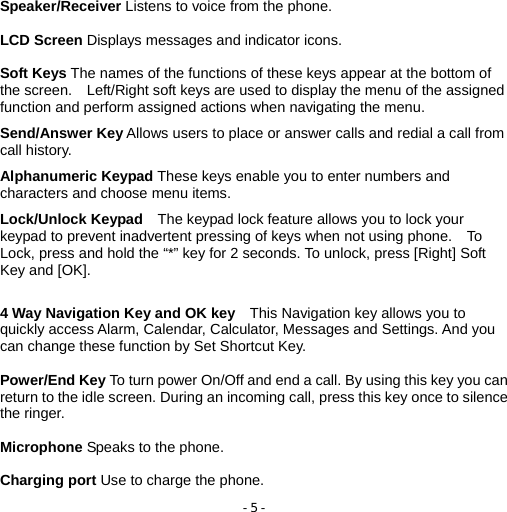 - 5 -  Speaker/Receiver Listens to voice from the phone.  LCD Screen Displays messages and indicator icons.  Soft Keys The names of the functions of these keys appear at the bottom of the screen.    Left/Right soft keys are used to display the menu of the assigned function and perform assigned actions when navigating the menu.  Send/Answer Key Allows users to place or answer calls and redial a call from call history.  Alphanumeric Keypad These keys enable you to enter numbers and characters and choose menu items.  Lock/Unlock Keypad    The keypad lock feature allows you to lock your keypad to prevent inadvertent pressing of keys when not using phone.    To Lock, press and hold the “*” key for 2 seconds. To unlock, press [Right] Soft Key and [OK].   4 Way Navigation Key and OK key    This Navigation key allows you to quickly access Alarm, Calendar, Calculator, Messages and Settings. And you can change these function by Set Shortcut Key.  Power/End Key To turn power On/Off and end a call. By using this key you can return to the idle screen. During an incoming call, press this key once to silence the ringer.  Microphone Speaks to the phone.  Charging port Use to charge the phone. 
