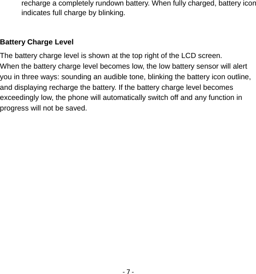 - 7 - recharge a completely rundown battery. When fully charged, battery icon indicates full charge by blinking.    Battery Charge Level The battery charge level is shown at the top right of the LCD screen. When the battery charge level becomes low, the low battery sensor will alert you in three ways: sounding an audible tone, blinking the battery icon outline, and displaying recharge the battery. If the battery charge level becomes exceedingly low, the phone will automatically switch off and any function in progress will not be saved.  