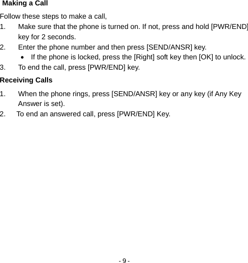 - 9 -  Making a Call Follow these steps to make a call, 1.  Make sure that the phone is turned on. If not, press and hold [PWR/END] key for 2 seconds. 2.  Enter the phone number and then press [SEND/ANSR] key. •  If the phone is locked, press the [Right] soft key then [OK] to unlock. 3.  To end the call, press [PWR/END] key. Receiving Calls 1.  When the phone rings, press [SEND/ANSR] key or any key (if Any Key Answer is set). 2.      To end an answered call, press [PWR/END] Key. 