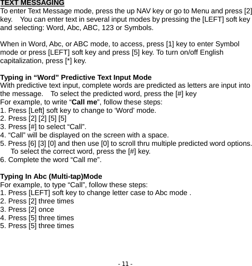 - 11 - TEXT MESSAGING To enter Text Message mode, press the up NAV key or go to Menu and press [2] key.    You can enter text in several input modes by pressing the [LEFT] soft key and selecting: Word, Abc, ABC, 123 or Symbols.    When in Word, Abc, or ABC mode, to access, press [1] key to enter Symbol mode or press [LEFT] soft key and press [5] key. To turn on/off English capitalization, press [*] key.  Typing in “Word” Predictive Text Input Mode With predictive text input, complete words are predicted as letters are input into the message.    To select the predicted word, press the [#] key For example, to write “Call me”, follow these steps: 1. Press [Left] soft key to change to ‘Word’ mode. 2. Press [2] [2] [5] [5] 3. Press [#] to select “Call”. 4. “Call” will be displayed on the screen with a space. 5. Press [6] [3] [0] and then use [0] to scroll thru multiple predicted word options. To select the correct word, press the [#] key. 6. Complete the word “Call me”.  Typing In Abc (Multi-tap)Mode For example, to type “Call”, follow these steps: 1. Press [LEFT] soft key to change letter case to Abc mode . 2. Press [2] three times 3. Press [2] once 4. Press [5] three times 5. Press [5] three times    