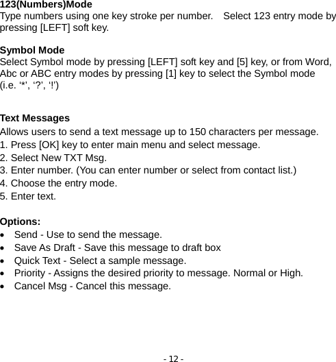 - 12 -  123(Numbers)Mode Type numbers using one key stroke per number.    Select 123 entry mode by pressing [LEFT] soft key.   Symbol Mode Select Symbol mode by pressing [LEFT] soft key and [5] key, or from Word, Abc or ABC entry modes by pressing [1] key to select the Symbol mode   (i.e. ‘*’, ‘?’, ‘!’)  Text Messages Allows users to send a text message up to 150 characters per message.   1. Press [OK] key to enter main menu and select message.       2. Select New TXT Msg. 3. Enter number. (You can enter number or select from contact list.) 4. Choose the entry mode. 5. Enter text.  Options: •  Send - Use to send the message. •  Save As Draft - Save this message to draft box •  Quick Text - Select a sample message. •  Priority - Assigns the desired priority to message. Normal or High. •  Cancel Msg - Cancel this message.                