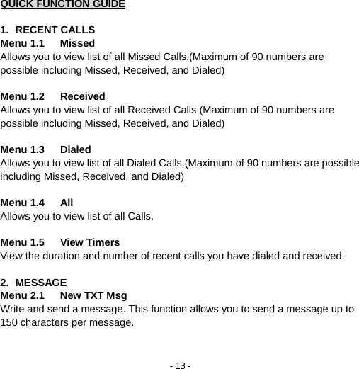 - 13 -  QUICK FUNCTION GUIDE  1. RECENT CALLS Menu 1.1   Missed              Allows you to view list of all Missed Calls.(Maximum of 90 numbers are possible including Missed, Received, and Dialed)  Menu 1.2   Received            Allows you to view list of all Received Calls.(Maximum of 90 numbers are possible including Missed, Received, and Dialed)  Menu 1.3   Dialed              Allows you to view list of all Dialed Calls.(Maximum of 90 numbers are possible including Missed, Received, and Dialed)  Menu 1.4   All                   Allows you to view list of all Calls.  Menu 1.5   View Timers          View the duration and number of recent calls you have dialed and received.  2. MESSAGE Menu 2.1   New TXT Msg     Write and send a message. This function allows you to send a message up to 150 characters per message.     