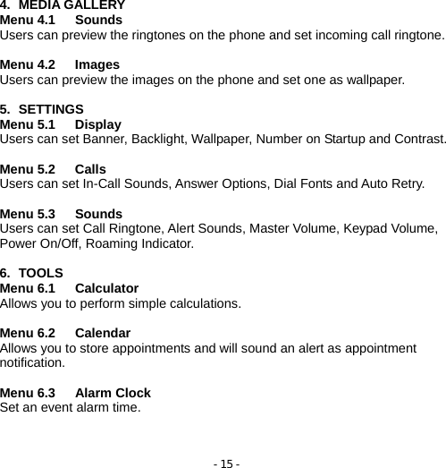 - 15 -  4. MEDIA GALLERY Menu 4.1   Sounds             Users can preview the ringtones on the phone and set incoming call ringtone.  Menu 4.2   Images             Users can preview the images on the phone and set one as wallpaper.  5. SETTINGS Menu 5.1   Display  Users can set Banner, Backlight, Wallpaper, Number on Startup and Contrast.  Menu 5.2   Calls Users can set In-Call Sounds, Answer Options, Dial Fonts and Auto Retry.  Menu 5.3   Sounds Users can set Call Ringtone, Alert Sounds, Master Volume, Keypad Volume, Power On/Off, Roaming Indicator.  6. TOOLS Menu 6.1   Calculator          Allows you to perform simple calculations.  Menu 6.2   Calendar          Allows you to store appointments and will sound an alert as appointment notification.  Menu 6.3   Alarm Clock         Set an event alarm time.    