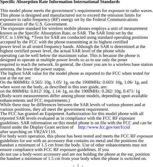 -  １ - Specific Absorption Rate Information International Standards  This model phone meets the government’s requirements for exposure to radio waves. This phone is designed and manufactured not to exceed the emission limits for exposure to radio frequency (RF) energy set by the Federal Communications Commission of the U.S. Government. The exposure standard for wireless mobile phones employs a unit of measurement known as the Specific Absorption Rate, or SAR. The SAR limit set by the FCC is 1.6W/kg. *Tests for SAR are conducted using standard operating positions accepted by the FCC with the phone transmitting at its highest certified power level in all tested frequency bands. Although the SAR is determined at the highest certified power level, the actual SAR level of the phone while operating can be well below the maximum value. This is because the phone is designed to operate at multiple power levels so as to use only the poser required to reach the network. In general, the closer you are to a wireless base station antenna, the lower the power output. The highest SAR value for the model phone as reported to the FCC when tested for use at the ear are: On the 800MHz: 0.565/ 10g, 1.05/ 1g, on the 1900MHz: 0.603/ 10g, 1.06/ 1g, and when worn on the body, as described in this user guide, are: on the 800MHz: 0.812/ 10g, 1.14/ 1g, on the 1900MHz: 0.282/ 10g, 0.471/ 1g (Body-worn measurements differ among phone models, depending upon available enhancements and FCC requirements.) While there may be differences between the SAR levels of various phones and at various positions, they all meet the government requirement. The FCC has granted an Equipment Authorization for this model phone with all reported SAR levels evaluated as in compliance with the FCC RF exposure guidelines. SAR information on this model phone is on file with the FCC and can be found under the Display Grant section of    http://www.fcc.gov/oet/fccid after searching on VR2AV110. For body worn operation, this phone has been tested and meets the FCC RF exposure guidelines for use with an accessory that contains no metal and the positions the handset a minimum of 1.5 cm from the body. Use of other enhancements may not ensure compliance with FCC RF exposure guidelines. If you do not use a body-worn accessory and are not holding the phone at the ear, position the handset a minimum of 1.5 cm from your body when the phone is switched on. 