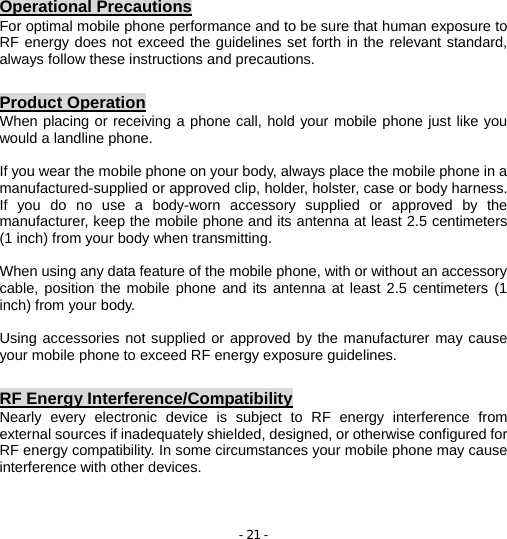 - 21 - Operational Precautions For optimal mobile phone performance and to be sure that human exposure to RF energy does not exceed the guidelines set forth in the relevant standard, always follow these instructions and precautions.  Product Operation When placing or receiving a phone call, hold your mobile phone just like you would a landline phone.  If you wear the mobile phone on your body, always place the mobile phone in a manufactured-supplied or approved clip, holder, holster, case or body harness. If you do no use a body-worn accessory supplied or approved by the manufacturer, keep the mobile phone and its antenna at least 2.5 centimeters (1 inch) from your body when transmitting.  When using any data feature of the mobile phone, with or without an accessory cable, position the mobile phone and its antenna at least 2.5 centimeters (1 inch) from your body.  Using accessories not supplied or approved by the manufacturer may cause your mobile phone to exceed RF energy exposure guidelines.  RF Energy Interference/Compatibility Nearly every electronic device is subject to RF energy interference from external sources if inadequately shielded, designed, or otherwise configured for RF energy compatibility. In some circumstances your mobile phone may cause interference with other devices.   