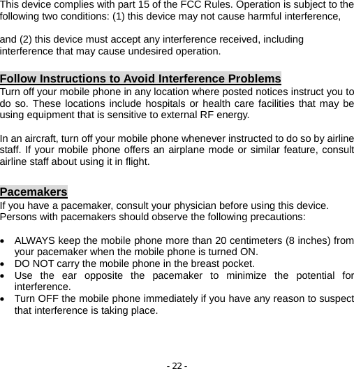 - 22 -  This device complies with part 15 of the FCC Rules. Operation is subject to the following two conditions: (1) this device may not cause harmful interference,    and (2) this device must accept any interference received, including interference that may cause undesired operation.  Follow Instructions to Avoid Interference Problems Turn off your mobile phone in any location where posted notices instruct you to do so. These locations include hospitals or health care facilities that may be using equipment that is sensitive to external RF energy.  In an aircraft, turn off your mobile phone whenever instructed to do so by airline staff. If your mobile phone offers an airplane mode or similar feature, consult airline staff about using it in flight.  Pacemakers If you have a pacemaker, consult your physician before using this device. Persons with pacemakers should observe the following precautions:  •  ALWAYS keep the mobile phone more than 20 centimeters (8 inches) from your pacemaker when the mobile phone is turned ON. •  DO NOT carry the mobile phone in the breast pocket. •  Use the ear opposite the pacemaker to minimize the potential for interference. •  Turn OFF the mobile phone immediately if you have any reason to suspect that interference is taking place.   