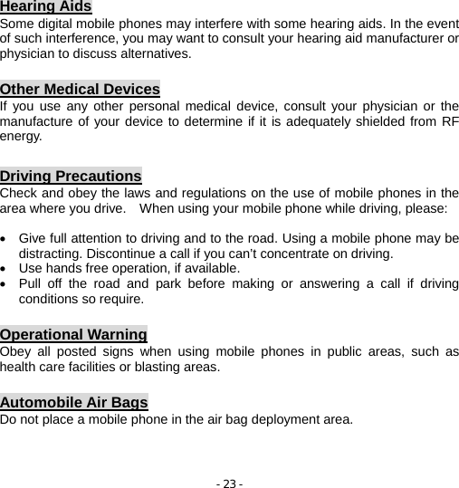 - 23 - Hearing Aids Some digital mobile phones may interfere with some hearing aids. In the event of such interference, you may want to consult your hearing aid manufacturer or physician to discuss alternatives.  Other Medical Devices If you use any other personal medical device, consult your physician or the manufacture of your device to determine if it is adequately shielded from RF energy.  Driving Precautions Check and obey the laws and regulations on the use of mobile phones in the area where you drive.    When using your mobile phone while driving, please:  •  Give full attention to driving and to the road. Using a mobile phone may be distracting. Discontinue a call if you can’t concentrate on driving. •  Use hands free operation, if available. •  Pull off the road and park before making or answering a call if driving conditions so require.  Operational Warning Obey all posted signs when using mobile phones in public areas, such as health care facilities or blasting areas.  Automobile Air Bags Do not place a mobile phone in the air bag deployment area.   
