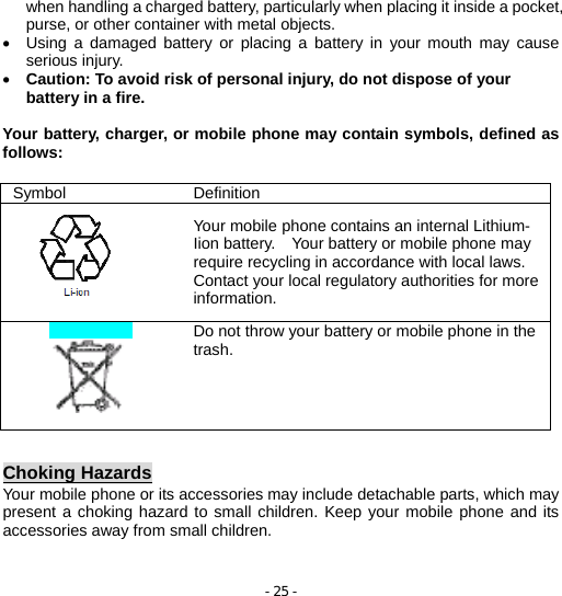 - 25 - when handling a charged battery, particularly when placing it inside a pocket, purse, or other container with metal objects. •  Using a damaged battery or placing a battery in your mouth may cause serious injury. • Caution: To avoid risk of personal injury, do not dispose of your battery in a fire.  Your battery, charger, or mobile phone may contain symbols, defined as follows:  Choking Hazards Your mobile phone or its accessories may include detachable parts, which may present a choking hazard to small children. Keep your mobile phone and its accessories away from small children.  Symbol Definition  Your mobile phone contains an internal Lithium- Iion battery.    Your battery or mobile phone may require recycling in accordance with local laws. Contact your local regulatory authorities for more information.   Do not throw your battery or mobile phone in the trash. 