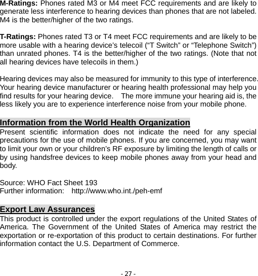 - 27 - M-Ratings: Phones rated M3 or M4 meet FCC requirements and are likely to generate less interference to hearing devices than phones that are not labeled. M4 is the better/higher of the two ratings.  T-Ratings: Phones rated T3 or T4 meet FCC requirements and are likely to be more usable with a hearing device’s telecoil (“T Switch” or “Telephone Switch”) than unrated phones. T4 is the better/higher of the two ratings. (Note that not all hearing devices have telecoils in them.)  Hearing devices may also be measured for immunity to this type of interference. Your hearing device manufacturer or hearing health professional may help you find results for your hearing device.    The more immune your hearing aid is, the less likely you are to experience interference noise from your mobile phone.  Information from the World Health Organization Present scientific information does not indicate the need for any special precautions for the use of mobile phones. If you are concerned, you may want to limit your own or your children’s RF exposure by limiting the length of calls or by using handsfree devices to keep mobile phones away from your head and body.  Source: WHO Fact Sheet 193 Further information:  http://www.who.int./peh-emf  Export Law Assurances This product is controlled under the export regulations of the United States of America. The Government of the United States of America may restrict the exportation or re-exportation of this product to certain destinations. For further information contact the U.S. Department of Commerce.   