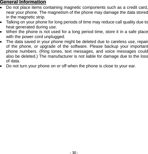 - 30 -  General Information •  Do not place items containing magnetic components such as a credit card, near your phone. The magnetism of the phone may damage the data stored in the magnetic strip. •  Talking on your phone for long periods of time may reduce call quality due to heat generated during use. •  When the phone is not used for a long period time, store it in a safe place with the power cord unplugged. •  The data saved in your phone might be deleted due to careless use, repair of the phone, or upgrade of the software. Please backup your important phone numbers. (Ring tones, text messages, and voice messages could also be deleted.) The manufacturer is not liable for damage due to the loss of data. •  Do not turn your phone on or off when the phone is close to your ear. 