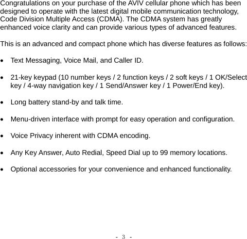 -  ３ -    Congratulations on your purchase of the AVIV cellular phone which has been designed to operate with the latest digital mobile communication technology, Code Division Multiple Access (CDMA). The CDMA system has greatly enhanced voice clarity and can provide various types of advanced features.  This is an advanced and compact phone which has diverse features as follows:  •  Text Messaging, Voice Mail, and Caller ID.  •  21-key keypad (10 number keys / 2 function keys / 2 soft keys / 1 OK/Select key / 4-way navigation key / 1 Send/Answer key / 1 Power/End key).  •  Long battery stand-by and talk time.  •  Menu-driven interface with prompt for easy operation and configuration.  •  Voice Privacy inherent with CDMA encoding.    •  Any Key Answer, Auto Redial, Speed Dial up to 99 memory locations.  •  Optional accessories for your convenience and enhanced functionality.   