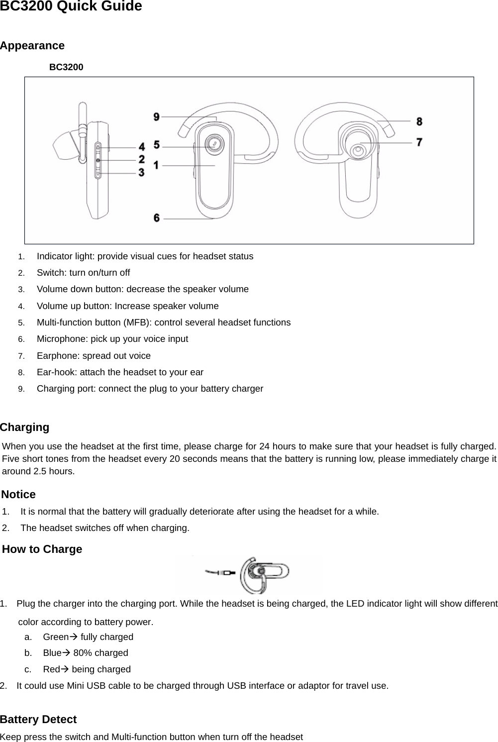 BC3200 Quick Guide  Appearance BC3200  1.  Indicator light: provide visual cues for headset status 2.  Switch: turn on/turn off 3.  Volume down button: decrease the speaker volume 4.  Volume up button: Increase speaker volume 5.  Multi-function button (MFB): control several headset functions 6.  Microphone: pick up your voice input 7.  Earphone: spread out voice 8.  Ear-hook: attach the headset to your ear 9.  Charging port: connect the plug to your battery charger   Charging When you use the headset at the first time, please charge for 24 hours to make sure that your headset is fully charged. Five short tones from the headset every 20 seconds means that the battery is running low, please immediately charge it around 2.5 hours. Notice 1.  It is normal that the battery will gradually deteriorate after using the headset for a while.   2.  The headset switches off when charging. How to Charge  1.    Plug the charger into the charging port. While the headset is being charged, the LED indicator light will show different color according to battery power. a. GreenÆ fully charged b. BlueÆ 80% charged c. RedÆ being charged 2.    It could use Mini USB cable to be charged through USB interface or adaptor for travel use.  Battery Detect Keep press the switch and Multi-function button when turn off the headset 