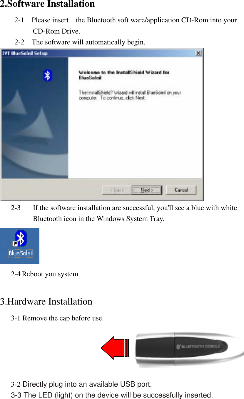 2.Software Installation     2-1  Please insert  the Bluetooth soft ware/application CD-Rom into your CD-Rom Drive.     2-2  The software will automatically begin.  2-3       If the software installation are successful, you&apos;ll see a blue with white       Bluetooth icon in the Windows System Tray.  2-4 Reboot you system .  3.Hardware Installation       3-1 Remove the cap before use.         3-2 Directly plug into an available USB port.       3-3 The LED (light) on the device will be successfully inserted.  