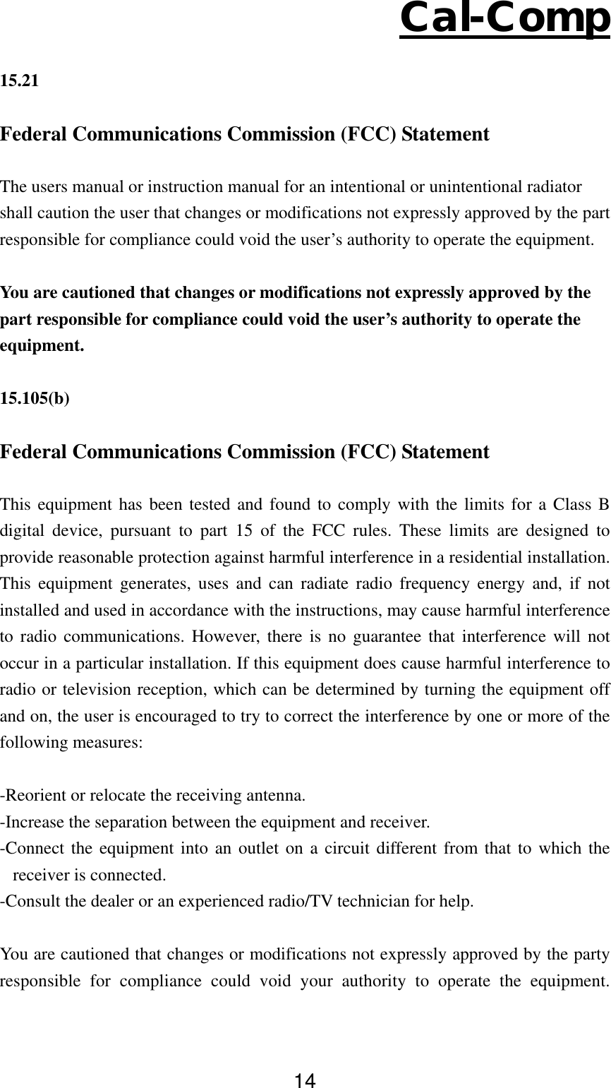 Cal-Comp 14  15.21  Federal Communications Commission (FCC) Statement  The users manual or instruction manual for an intentional or unintentional radiator shall caution the user that changes or modifications not expressly approved by the part responsible for compliance could void the user’s authority to operate the equipment.  You are cautioned that changes or modifications not expressly approved by the part responsible for compliance could void the user’s authority to operate the equipment.  15.105(b)  Federal Communications Commission (FCC) Statement  This equipment has been tested and found to comply with the limits for a Class B digital device, pursuant to part 15 of the FCC rules. These limits are designed to provide reasonable protection against harmful interference in a residential installation. This equipment generates, uses and can radiate radio frequency energy and, if not installed and used in accordance with the instructions, may cause harmful interference to radio communications. However, there is no guarantee that interference will not occur in a particular installation. If this equipment does cause harmful interference to radio or television reception, which can be determined by turning the equipment off and on, the user is encouraged to try to correct the interference by one or more of the following measures:  -Reorient or relocate the receiving antenna. -Increase the separation between the equipment and receiver. -Connect the equipment into an outlet on a circuit different from that to which the receiver is connected. -Consult the dealer or an experienced radio/TV technician for help.  You are cautioned that changes or modifications not expressly approved by the party responsible for compliance could void your authority to operate the equipment. 
