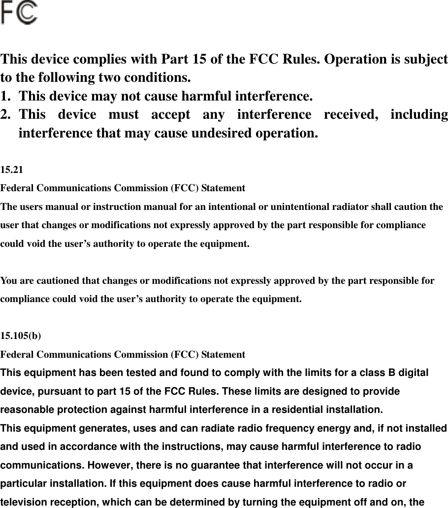                    This device complies with Part 15 of the FCC Rules. Operation is subject to the following two conditions. 1.  This device may not cause harmful interference. 2. This device must accept any interference received, including interference that may cause undesired operation.  15.21 Federal Communications Commission (FCC) Statement The users manual or instruction manual for an intentional or unintentional radiator shall caution the user that changes or modifications not expressly approved by the part responsible for compliance could void the user’s authority to operate the equipment.  You are cautioned that changes or modifications not expressly approved by the part responsible for compliance could void the user’s authority to operate the equipment.  15.105(b) Federal Communications Commission (FCC) Statement This equipment has been tested and found to comply with the limits for a class B digital device, pursuant to part 15 of the FCC Rules. These limits are designed to provide reasonable protection against harmful interference in a residential installation. This equipment generates, uses and can radiate radio frequency energy and, if not installed and used in accordance with the instructions, may cause harmful interference to radio communications. However, there is no guarantee that interference will not occur in a particular installation. If this equipment does cause harmful interference to radio or television reception, which can be determined by turning the equipment off and on, the 