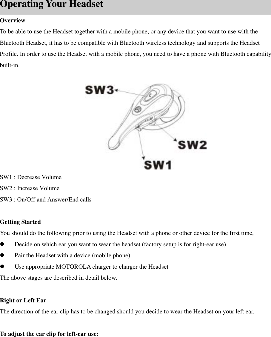        Operating Your Headset Overview To be able to use the Headset together with a mobile phone, or any device that you want to use with the Bluetooth Headset, it has to be compatible with Bluetooth wireless technology and supports the Headset Profile. In order to use the Headset with a mobile phone, you need to have a phone with Bluetooth capability built-in.   SW1 : Decrease Volume   SW2 : Increase Volume SW3 : On/Off and Answer/End calls  Getting Started You should do the following prior to using the Headset with a phone or other device for the first time,     Decide on which ear you want to wear the headset (factory setup is for right-ear use).   Pair the Headset with a device (mobile phone).   Use appropriate MOTOROLA charger to charger the Headset The above stages are described in detail below.  Right or Left Ear The direction of the ear clip has to be changed should you decide to wear the Headset on your left ear.  To adjust the ear clip for left-ear use:     