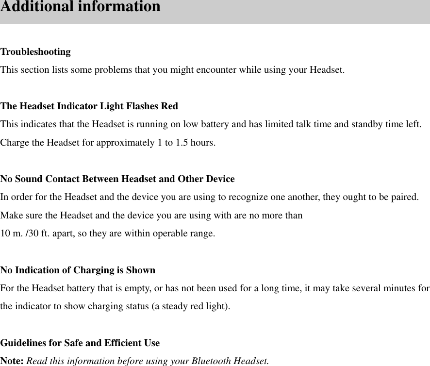                        Additional information  Troubleshooting This section lists some problems that you might encounter while using your Headset.  The Headset Indicator Light Flashes Red This indicates that the Headset is running on low battery and has limited talk time and standby time left. Charge the Headset for approximately 1 to 1.5 hours.  No Sound Contact Between Headset and Other Device In order for the Headset and the device you are using to recognize one another, they ought to be paired. Make sure the Headset and the device you are using with are no more than 10 m. /30 ft. apart, so they are within operable range.  No Indication of Charging is Shown For the Headset battery that is empty, or has not been used for a long time, it may take several minutes for the indicator to show charging status (a steady red light).  Guidelines for Safe and Efficient Use Note: Read this information before using your Bluetooth Headset.  