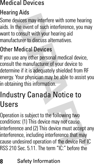 8Safety InformationMedical DevicesHearing AidsSome devices may interfere with some hearing aids. In the event of such interference, you may want to consult with your hearing aid manufacturer to discuss alternatives.Other Medical DevicesIf you use any other personal medical device, consult the manufacturer of your device to determine if it is adequately shielded from RF energy. Your physician may be able to assist you in obtaining this information.Industry Canada Notice to UsersOperation is subject to the following two conditions: (1) This device may not cause interference and (2) This device must accept any interference, including interference that may cause undesired operation of the device Ref IC RSS 210 Sec. 5.11. The term “IC:” before the 