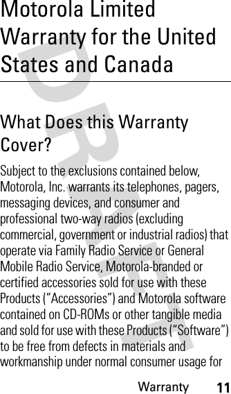 Warranty11Motorola Limited Warranty for the United States and CanadaWarr ant yWhat Does this Warranty Cover?Subject to the exclusions contained below, Motorola, Inc. warrants its telephones, pagers, messaging devices, and consumer and professional two-way radios (excluding commercial, government or industrial radios) that operate via Family Radio Service or General Mobile Radio Service, Motorola-branded or certified accessories sold for use with these Products (“Accessories”) and Motorola software contained on CD-ROMs or other tangible media and sold for use with these Products (“Software”) to be free from defects in materials and workmanship under normal consumer usage for 