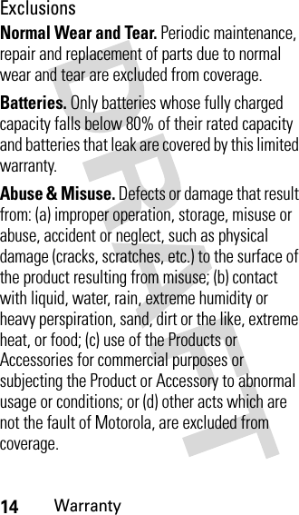 14WarrantyExclusionsNormal Wear and Tear. Periodic maintenance, repair and replacement of parts due to normal wear and tear are excluded from coverage.Batteries. Only batteries whose fully charged capacity falls below 80% of their rated capacity and batteries that leak are covered by this limited warranty.Abuse &amp; Misuse. Defects or damage that result from: (a) improper operation, storage, misuse or abuse, accident or neglect, such as physical damage (cracks, scratches, etc.) to the surface of the product resulting from misuse; (b) contact with liquid, water, rain, extreme humidity or heavy perspiration, sand, dirt or the like, extreme heat, or food; (c) use of the Products or Accessories for commercial purposes or subjecting the Product or Accessory to abnormal usage or conditions; or (d) other acts which are not the fault of Motorola, are excluded from coverage.