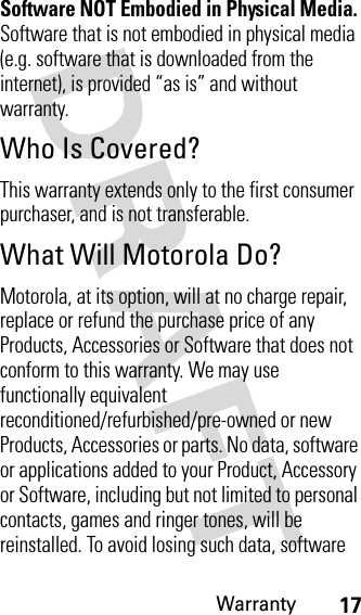 Warranty17Software NOT Embodied in Physical Media. Software that is not embodied in physical media (e.g. software that is downloaded from the internet), is provided “as is” and without warranty.Who Is Covered?This warranty extends only to the first consumer purchaser, and is not transferable.What Will Motorola Do?Motorola, at its option, will at no charge repair, replace or refund the purchase price of any Products, Accessories or Software that does not conform to this warranty. We may use functionally equivalent reconditioned/refurbished/pre-owned or new Products, Accessories or parts. No data, software or applications added to your Product, Accessory or Software, including but not limited to personal contacts, games and ringer tones, will be reinstalled. To avoid losing such data, software 