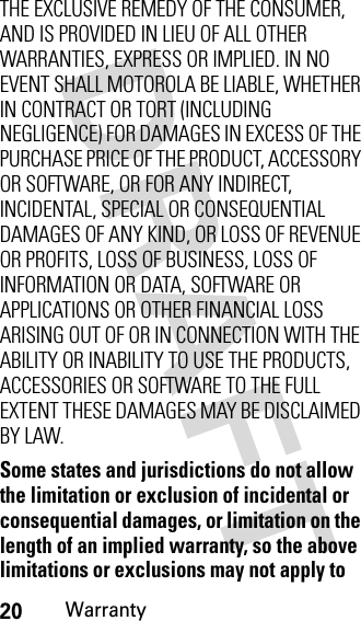 20WarrantyTHE EXCLUSIVE REMEDY OF THE CONSUMER, AND IS PROVIDED IN LIEU OF ALL OTHER WARRANTIES, EXPRESS OR IMPLIED. IN NO EVENT SHALL MOTOROLA BE LIABLE, WHETHER IN CONTRACT OR TORT (INCLUDING NEGLIGENCE) FOR DAMAGES IN EXCESS OF THE PURCHASE PRICE OF THE PRODUCT, ACCESSORY OR SOFTWARE, OR FOR ANY INDIRECT, INCIDENTAL, SPECIAL OR CONSEQUENTIAL DAMAGES OF ANY KIND, OR LOSS OF REVENUE OR PROFITS, LOSS OF BUSINESS, LOSS OF INFORMATION OR DATA, SOFTWARE OR APPLICATIONS OR OTHER FINANCIAL LOSS ARISING OUT OF OR IN CONNECTION WITH THE ABILITY OR INABILITY TO USE THE PRODUCTS, ACCESSORIES OR SOFTWARE TO THE FULL EXTENT THESE DAMAGES MAY BE DISCLAIMED BY LAW.Some states and jurisdictions do not allow the limitation or exclusion of incidental or consequential damages, or limitation on the length of an implied warranty, so the above limitations or exclusions may not apply to 
