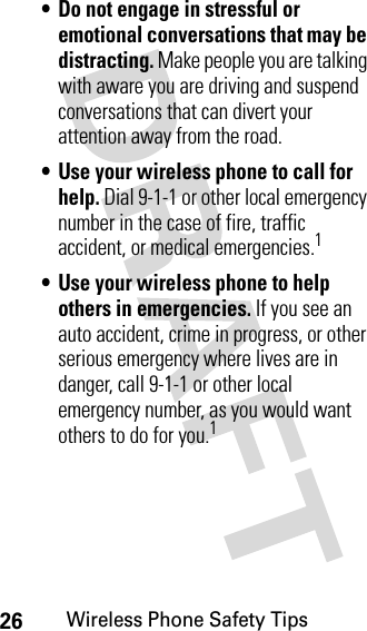 26Wireless Phone Safety Tips• Do not engage in stressful or emotional conversations that may be distracting. Make people you are talking with aware you are driving and suspend conversations that can divert your attention away from the road.• Use your wireless phone to call for help. Dial 9-1-1 or other local emergency number in the case of fire, traffic accident, or medical emergencies.1• Use your wireless phone to help others in emergencies. If you see an auto accident, crime in progress, or other serious emergency where lives are in danger, call 9-1-1 or other local emergency number, as you would want others to do for you.1