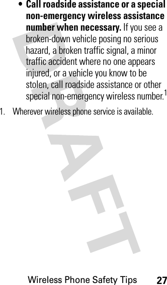 Wireless Phone Safety Tips27• Call roadside assistance or a special non-emergency wireless assistance number when necessary. If you see a broken-down vehicle posing no serious hazard, a broken traffic signal, a minor traffic accident where no one appears injured, or a vehicle you know to be stolen, call roadside assistance or other special non-emergency wireless number.11. Wherever wireless phone service is available.