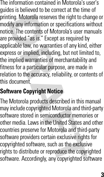 3The information contained in Motorola&apos;s user&apos;s guides is believed to be correct at the time of printing. Motorola reserves the right to change or modify any information or specifications without notice. The contents of Motorola’s user manuals are provided “as is.” Except as required by applicable law, no warranties of any kind, either express or implied, including, but not limited to, the implied warranties of merchantability and fitness for a particular purpose, are made in relation to the accuracy, reliability, or contents of this document.Software Copyright Notice The Motorola products described in this manual may include copyrighted Motorola and third-party software stored in semiconductor memories or other media. Laws in the United States and other countries preserve for Motorola and third-party software providers certain exclusive rights for copyrighted software, such as the exclusive rights to distribute or reproduce the copyrighted software. Accordingly, any copyrighted software 