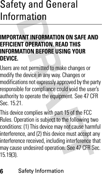6Safety InformationSafety and General InformationSafety In formationIMPORTANT INFORMATION ON SAFE AND EFFICIENT OPERATION. READ THIS INFORMATION BEFORE USING YOUR DEVICE.Users are not permitted to make changes or modify the device in any way. Changes or modifications not expressly approved by the party responsible for compliance could void the user’s authority to operate the equipment. See 47 CFR Sec. 15.21.This device complies with part 15 of the FCC Rules. Operation is subject to the following two conditions: (1) This device may not cause harmful interference, and (2) this device must accept any interference received, including interference that may cause undesired operation. See 47 CFR Sec. 15.19(3).