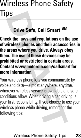 Wireless Phone Safety Tips23Wireless Phone Safety TipsWirel ess Phone Sa fety TipsDrive Safe, Call Smart SMCheck the laws and regulations on the use of wireless phones and their accessories in the areas where you drive. Always obey them. The use of these devices may be prohibited or restricted in certain areas. Contact www.motorola.com/callsmart for more information.Your wireless phone lets you communicate by voice and data—almost anywhere, anytime, wherever wireless service is available and safe conditions allow. When driving a car, driving is your first responsibility. If you choose to use your wireless phone while driving, remember the following tips: