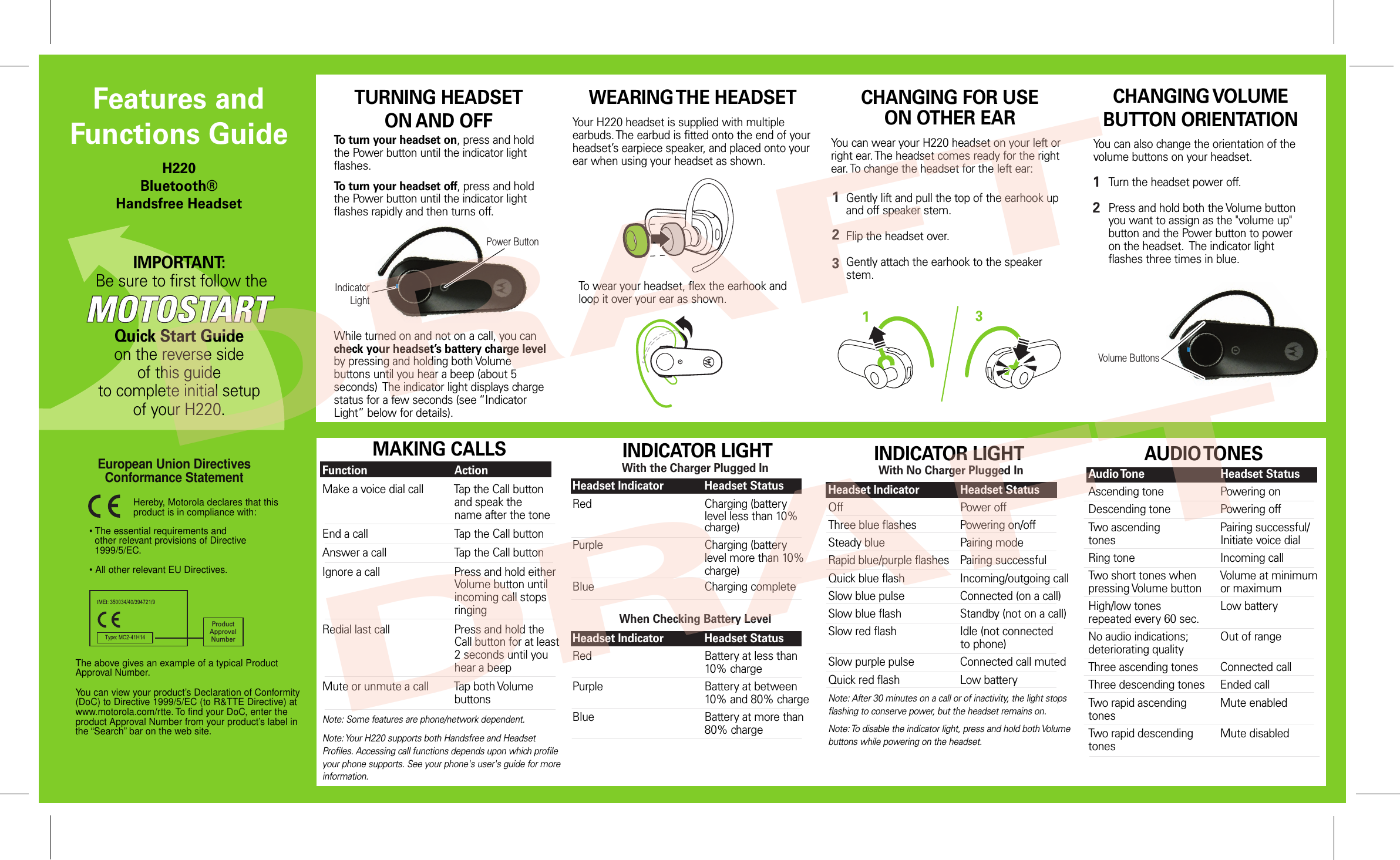 Power ButtonVolume ButtonsIndicator LightIMPORTANT: Be sure to first follow theQuick Start Guideon the reverse side of this guideto complete initial setup of your H220.Features and Functions GuideH220Bluetooth® Handsfree HeadsetTURNING HEADSETON AND OFFCHANGING VOLUME BUTTON ORIENTATIONYou can also change the orientation of the volume buttons on your headset. Turn the headset power off.Press and hold both the Volume button you want to assign as the &quot;volume up&quot; button and the Power button to power on the headset.  The indicator light flashes three times in blue. 12• The essential requirements and  other relevant provisions of Directive  1999/5/EC.• All other relevant EU Directives.European Union Directives Conformance Statement ProductApprovalNumberThe above gives an example of a typical Product Approval Number.You can view your product’s Declaration of Conformity (DoC) to Directive 1999/5/EC (to R&amp;TTE Directive) at www.motorola.com/rtte. To find your DoC, enter the product Approval Number from your product’s label in the “Search” bar on the web site.Hereby, Motorola declares that this product is in compliance with:MAKING CALLSFunction    ActionMake a voice dial call  Tap the Call button      and speak the        name after the toneEnd a call    Tap the Call buttonAnswer a call    Tap the Call buttonIgnore a call    Press and hold either       Volume button until        incoming call stops        ringingRedial last call    Press and hold the      Call button for at least        2 seconds until you      hear a beepMute or unmute a call  Tap both Volume        buttonsNote: Some features are phone/network dependent.Note: Your H220 supports both Handsfree and Headset Profiles. Accessing call functions depends upon which profile your phone supports. See your phone&apos;s user&apos;s guide for more information. AUDIO TONESAudio Tone    Headset StatusAscending tone    Powering onDescending tone    Powering offTwo ascending     Pairing successful/tones      Initiate voice dialRing tone    Incoming callTwo short tones when  Volume at minimumpressing Volume button  or maximumHigh/low tones    Low batteryrepeated every 60 sec.No audio indications;  Out of rangedeteriorating qualityThree ascending tones  Connected callThree descending tones  Ended callTwo rapid ascending   Mute enabledtonesTwo rapid descending  Mute disabledtonesWEARING THE HEADSETINDICATOR LIGHTWith No Charger Plugged InHeadset Indicator  Headset StatusOff      Power offThree blue flashes  Powering on/offSteady blue    Pairing modeRapid blue/purple flashes  Pairing successfulQuick blue flash    Incoming/outgoing callSlow blue pulse    Connected (on a call)Slow blue flash    Standby (not on a call)Slow red flash    Idle (not connected      to phone)Slow purple pulse   Connected call mutedQuick red flash    Low batteryNote: After 30 minutes on a call or of inactivity, the light stops flashing to conserve power, but the headset remains on.Note: To disable the indicator light, press and hold both Volume buttons while powering on the headset.   With the Charger Plugged InHeadset Indicator  Headset StatusRed      Charging (battery         level less than 10%        charge)Purple      Charging (battery         level more than 10%        charge)Blue      Charging completeWhen Checking Battery LevelHeadset Indicator  Headset StatusRed      Battery at less than        10% chargePurple      Battery at between        10% and 80% chargeBlue      Battery at more than        80% chargeTo turn your headset on, press and hold the Power button until the indicator light flashes. To turn your headset off, press and hold the Power button until the indicator light flashes rapidly and then turns off.CHANGING FOR USEON OTHER EARGently lift and pull the top of the earhook upand off speaker stem.Flip the headset over.Gently attach the earhook to the speaker stem.1233You can wear your H220 headset on your left or right ear. The headset comes ready for the right ear. To change the headset for the left ear:INDICATOR LIGHTWhile turned on and not on a call, you can check your headset’s battery charge level by pressing and holding both Volume buttons until you hear a beep (about 5 seconds)  The indicator light displays charge status for a few seconds (see “Indicator Light” below for details).To wear your headset, flex the earhook and loop it over your ear as shown.Your H220 headset is supplied with multiple earbuds. The earbud is fitted onto the end of your headset’s earpiece speaker, and placed onto your ear when using your headset as shown.DRAFTDRAFT
